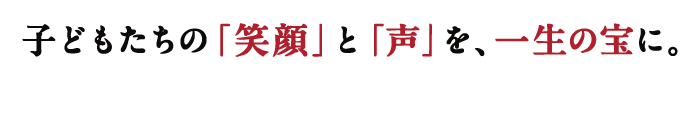 子どもたちの「笑顔」と「声」を、一生の宝に。